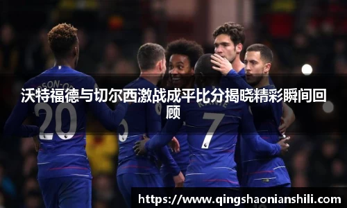 沃特福德与切尔西激战成平比分揭晓精彩瞬间回顾