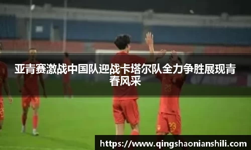 亚青赛激战中国队迎战卡塔尔队全力争胜展现青春风采